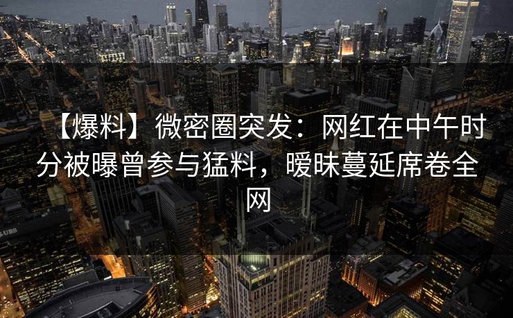 【爆料】微密圈突发：网红在中午时分被曝曾参与猛料，暧昧蔓延席卷全网
