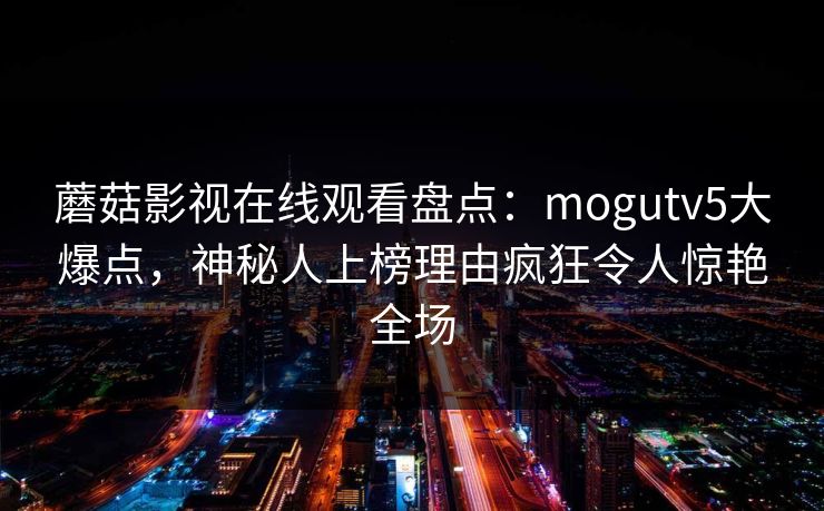 蘑菇影视在线观看盘点：mogutv5大爆点，神秘人上榜理由疯狂令人惊艳全场