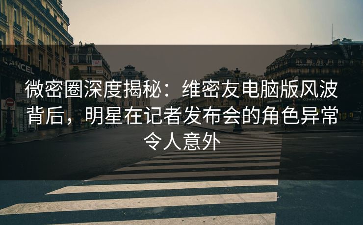 微密圈深度揭秘：维密友电脑版风波背后，明星在记者发布会的角色异常令人意外