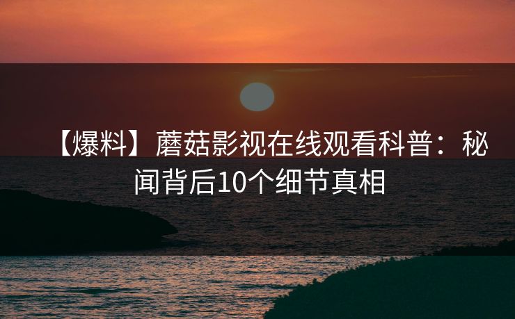 【爆料】蘑菇影视在线观看科普：秘闻背后10个细节真相