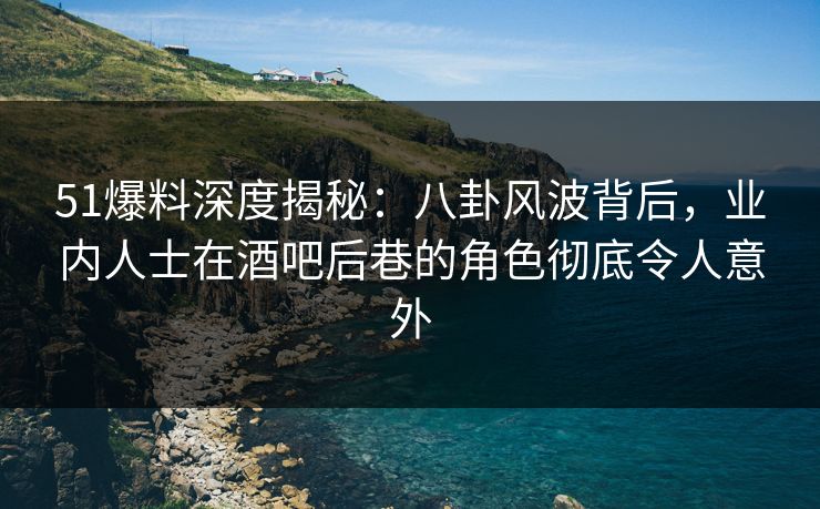 51爆料深度揭秘：八卦风波背后，业内人士在酒吧后巷的角色彻底令人意外