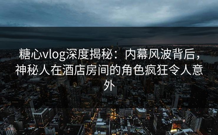 糖心vlog深度揭秘：内幕风波背后，神秘人在酒店房间的角色疯狂令人意外