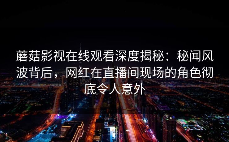 蘑菇影视在线观看深度揭秘：秘闻风波背后，网红在直播间现场的角色彻底令人意外