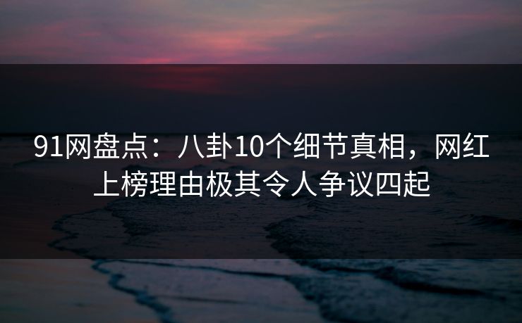 91网盘点：八卦10个细节真相，网红上榜理由极其令人争议四起