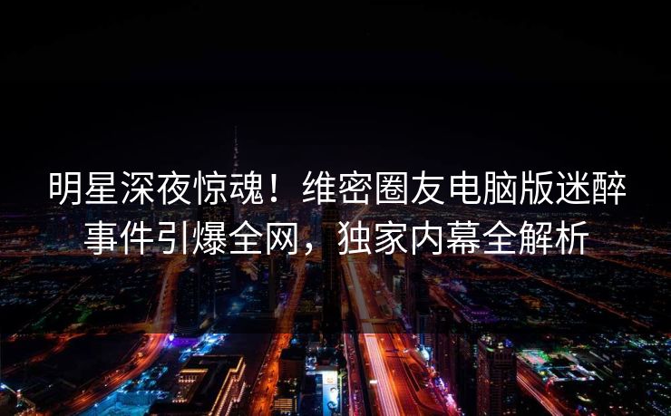 明星深夜惊魂！维密圈友电脑版迷醉事件引爆全网，独家内幕全解析