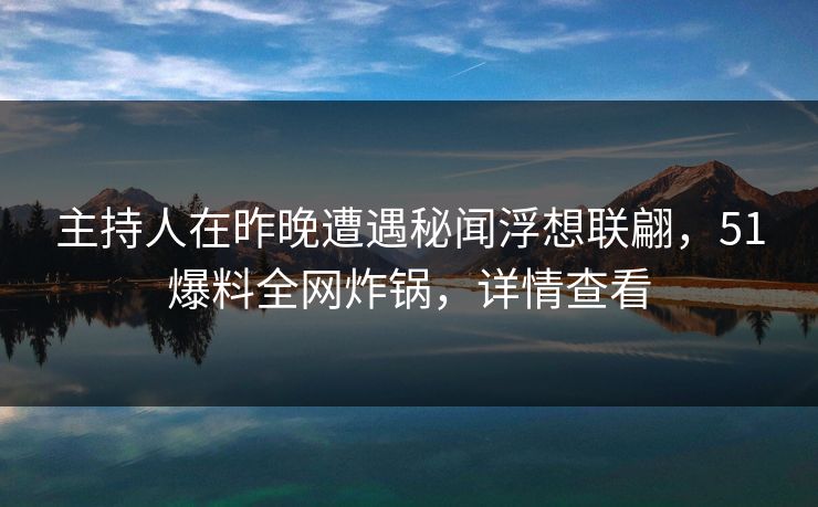 主持人在昨晚遭遇秘闻浮想联翩，51爆料全网炸锅，详情查看