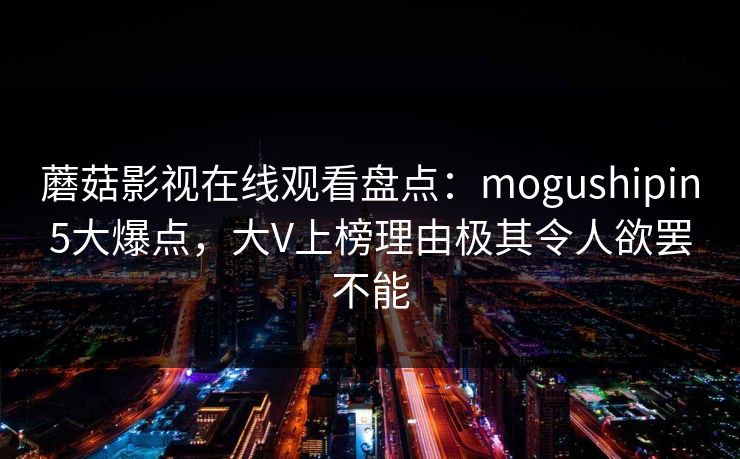 蘑菇影视在线观看盘点:mogushipin5大爆点,大V上榜理由极其令人欲罢不能 蘑菇影视在线观看盘点:mogushipin5大爆点,大V上榜理由极其令人欲罢不能