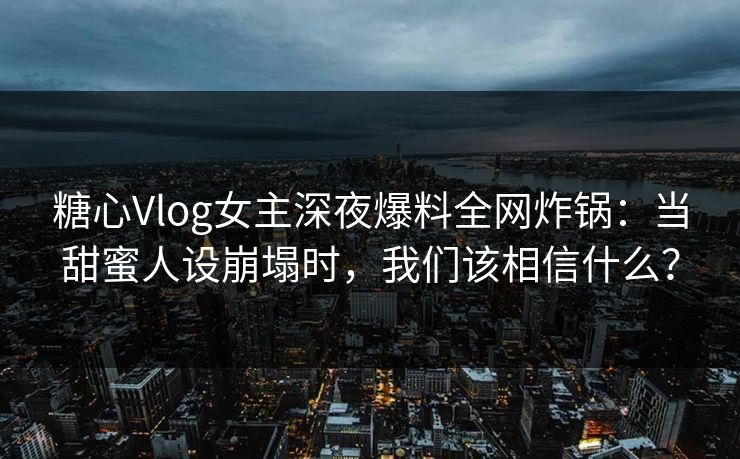 糖心Vlog女主深夜爆料全网炸锅：当甜蜜人设崩塌时，我们该相信什么？
