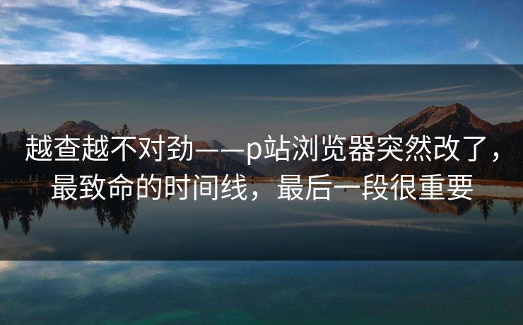 越查越不对劲——p站浏览器突然改了，最致命的时间线，最后一段很重要