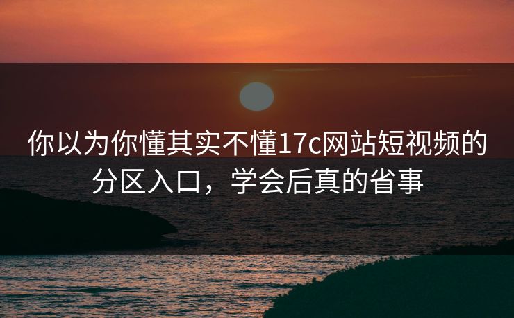 你以为你懂其实不懂17c网站短视频的分区入口，学会后真的省事