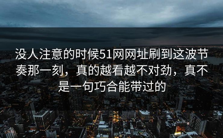 没人注意的时候51网网址刷到这波节奏那一刻，真的越看越不对劲，真不是一句巧合能带过的