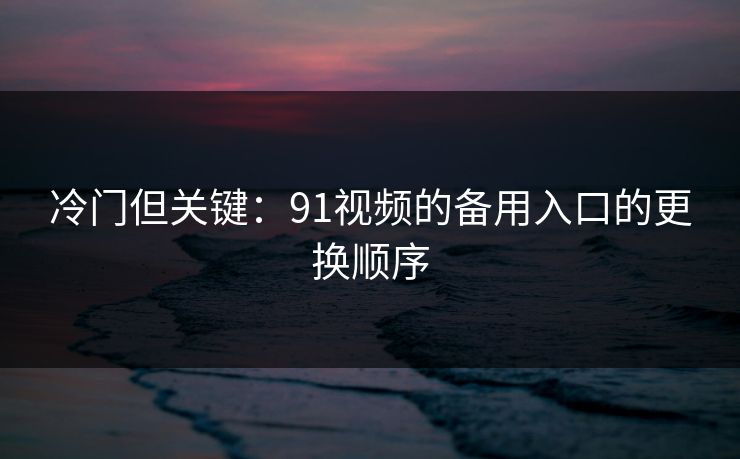 冷门但关键:91视频的备用入口的更换顺序 冷门但关键:91视频的备用入口的更换顺序